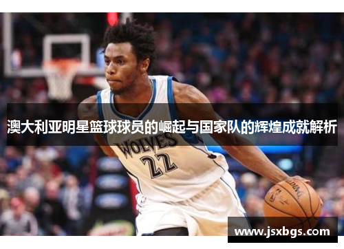 澳大利亚明星篮球球员的崛起与国家队的辉煌成就解析