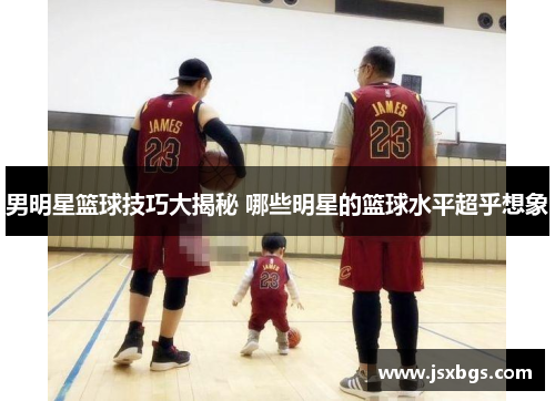 男明星篮球技巧大揭秘 哪些明星的篮球水平超乎想象