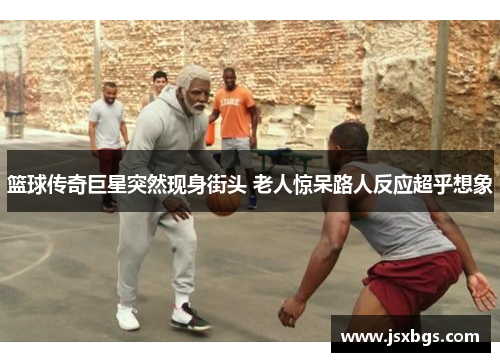 篮球传奇巨星突然现身街头 老人惊呆路人反应超乎想象