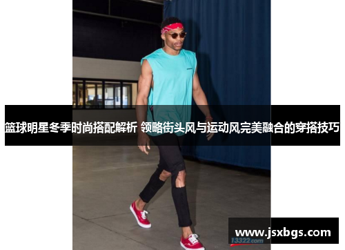 篮球明星冬季时尚搭配解析 领略街头风与运动风完美融合的穿搭技巧