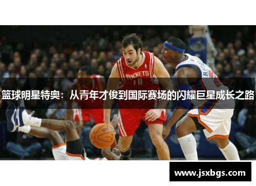 篮球明星特奥：从青年才俊到国际赛场的闪耀巨星成长之路