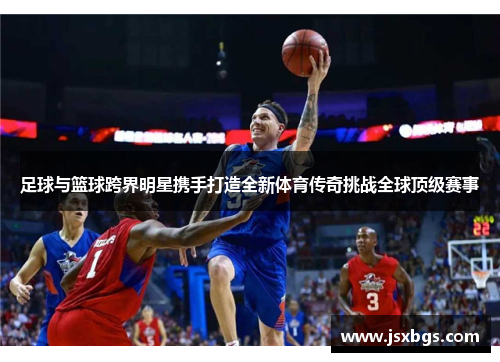 足球与篮球跨界明星携手打造全新体育传奇挑战全球顶级赛事