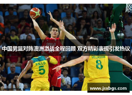 中国男篮对阵澳洲激战全程回顾 双方精彩表现引发热议